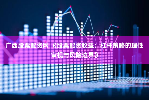 广西股票配资网 《股票配资收益：杠杆策略的理性审视与风险边界》
