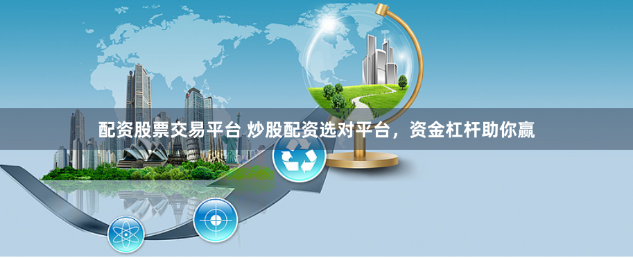 配资股票交易平台 炒股配资选对平台，资金杠杆助你赢